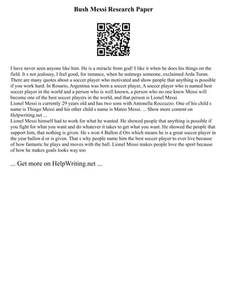 Bush Messi Research Paper
I have never seen anyone like him. He is a miracle from god! I like it when he does his things on the
field. It s not jealousy, I feel good, for instance, when he nutmegs someone, exclaimed Arda Turan.
There are many quotes about a soccer player who motivated and show people that anything is possible
if you work hard. In Rosario, Argentina was born a soccer player, A soccer player who is named best
soccer player in the world and a person who is well known, a person who no one knew Messi will
become one of the best soccer players in the world, and that person is Lionel Messi.
Lionel Messi is currently 29 years old and has two sons with Antonella Roccuzzo. One of his child s
name is Thiago Messi and his other child s name is Mateo Messi. ... Show more content on
Helpwriting.net ...
Lionel Messi himself had to work for what he wanted. He showed people that anything is possible if
you fight for what you want and do whatever it takes to get what you want. He showed the people that
support him, that nothing is given. He s won 4 Ballon d Ors which means he is a great soccer player in
the year ballon d or is given. That s why people name him the best soccer player to ever live because
of how fantastic he plays and moves with the ball. Lionel Messi makes people love the sport because
of how he makes goals looks way too
... Get more on HelpWriting.net ...
 