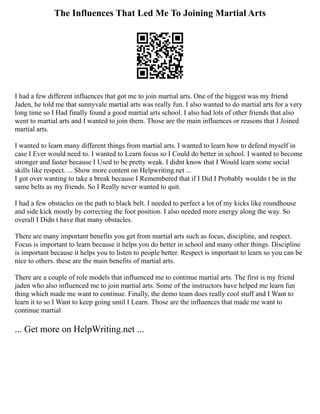 The Influences That Led Me To Joining Martial Arts
I had a few different influences that got me to join martial arts. One of the biggest was my friend
Jaden, he told me that sunnyvale martial arts was really fun. I also wanted to do martial arts for a very
long time so I Had finally found a good martial arts school. I also had lots of other friends that also
went to martial arts and I wanted to join them. Those are the main influences or reasons that I Joined
martial arts.
I wanted to learn many different things from martial arts. I wanted to learn how to defend myself in
case I Ever would need to. I wanted to Learn focus so I Could do better in school. I wanted to become
stronger and faster because I Used to be pretty weak. I didnt know that I Would learn some social
skills like respect. ... Show more content on Helpwriting.net ...
I got over wanting to take a break because I Remembered that if I Did I Probably wouldn t be in the
same belts as my friends. So I Really never wanted to quit.
I had a few obstacles on the path to black belt. I needed to perfect a lot of my kicks like roundhouse
and side kick mostly by correcting the foot position. I also needed more energy along the way. So
overall I Didn t have that many obstacles.
There are many important benefits you get from martial arts such as focus, discipline, and respect.
Focus is important to learn because it helps you do better in school and many other things. Discipline
is important because it helps you to listen to people better. Respect is important to learn so you can be
nice to others. these are the main benefits of martial arts.
There are a couple of role models that influenced me to continue martial arts. The first is my friend
jaden who also influenced me to join martial arts. Some of the instructors have helped me learn fun
thing which made me want to continue. Finally, the demo team does really cool stuff and I Want to
learn it to so I Want to keep going until I Learn. Those are the influences that made me want to
continue martial
... Get more on HelpWriting.net ...
 