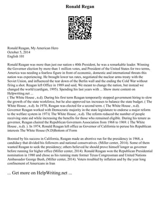 Ronald Regan
Ronald Reagan, My American Hero
October 5, 2014
English 101
Ronald Reagan was more than just our nation s 40th President, he was a remarkable leader. Winning
the Governor election by more than 1 million votes, and President of the United States for two terms,
America was needing a fearless figure in front of economic, domestic and international threats this
nation was experiencing. He brought lower tax rates, negotiated the nuclear arms treaty with the
Soviet Union, and influenced the tear down of the Berlin wall and the ending the Cold War without
firing a shot. Reagan left Office in 1989 and said, We meant to change the nation, but instead we
changed the world (cardigan, 1995). Spending his last years with ... Show more content on
Helpwriting.net ...
( The White House , n.d). During his first term Reagan temporarily stopped government hiring to slow
the growth of the state workforce, but he also approved tax increases to balance the state budget. ( The
White House , n.d). In 1970, Reagan was elected for a second term. ( The White House , n.d).
Governor Reagan worked with Democratic majority in the state legislature to endorse a major reform
to the welfare system in 1971( The White House , n.d). The reform reduced the number of people
receiving state aid while increasing the benefits for those who remained eligible. During his tenure as
governor, Reagan chaired the Republican Governors Association from 1968 to 1969. ( The White
House , n.d). ). In 1974, Ronald Reagan left office as Governor of California to peruse his Republican
interests The White House (N.D)Bottom of Form
Boosted by his success in California, Reagan made an abortive run for the presidency in 1968, a
candidacy that divided his followers and national conservatives. (Miller center, 2014). Some of them
wanted Reagan to seek the presidency; others believed he should prove himself longer as governor
before running for higher office (Miller center, 2014). Ronald Reagan won the Republican Presidential
nomination in 1980 and chose as his running mate former Texas Congressman and United Nations
Ambassador George Bush, (Miller center, 2014). Voters troubled by inflation and by the year long
confinement of Americans in Iran
... Get more on HelpWriting.net ...
 