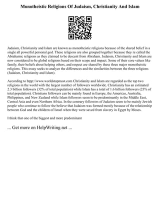 Monotheistic Religions Of Judaism, Christianity And Islam
Judaism, Christianity and Islam are known as monotheistic religions because of the shared belief in a
single all powerful personal god. These religions are also grouped together because they re called the
Abrahamic religions as they claimed to be descent from Abraham. Judaism, Christianity and Islam are
now considered to be global religions based on their scope and impact. Some of their core values like
family, their beliefs about helping others, and respect are shared by these three major monotheistic
religions. This essay seeks to analyze the differences and the similarities between the three religions
(Judaism, Christianity and Islam).
According to htpp://www.worldstopmost.com Christianity and Islam are regarded as the top two
religions in the world with the largest number of followers worldwide. Christianity has an estimated
2.3 billion followers (32% of total population) while Islam has a total of 1.6 billion followers (23% of
total population). Christians followers can be mainly found in Europe, the Americas, Australia,
Philippines, and New Zealand while Islam followers seem to be predominantly in the Middle East,
Central Asia and even Northern Africa. In the contrary followers of Judaism seem to be mainly Jewish
people who continue to follow the believe that Judaism was formed mostly because of the relationship
between God and the children of Israel when they were saved from slavery in Egypt by Moses.
I think that one of the biggest and more predominant
... Get more on HelpWriting.net ...
 