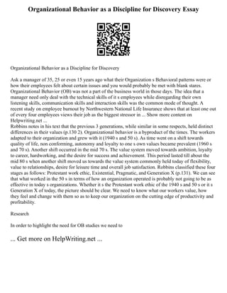 Organizational Behavior as a Discipline for Discovery Essay
Organizational Behavior as a Discipline for Discovery
Ask a manager of 35, 25 or even 15 years ago what their Organization s Behavioral patterns were or
how their employees felt about certain issues and you would probably be met with blank stares.
Organizational Behavior (OB) was not a part of the business world in those days. The idea that a
manager need only deal with the technical skills of it s employees while disregarding their own
listening skills, communication skills and interaction skills was the common mode of thought. A
recent study on employee burnout by Northwestern National Life Insurance shows that at least one out
of every four employees views their job as the biggest stressor in ... Show more content on
Helpwriting.net ...
Robbins notes in his text that the previous 3 generations, while similar in some respects, held distinct
differences in their values (p.130 2). Organizational behavior is a byproduct of the times. The workers
adapted to their organization and grew with it (1940 s and 50 s). As time went on a shift towards
quality of life, non conforming, autonomy and loyalty to one s own values became prevalent (1960 s
and 70 s). Another shift occurred in the mid 70 s. The value system moved towards ambition, loyalty
to career, hardworking, and the desire for success and achievement. This period lasted till about the
mid 80 s when another shift moved us towards the value system commonly held today of flexibility,
value to relationships, desire for leisure time and overall job satisfaction. Robbins classified these four
stages as follows: Protestant work ethic, Existential, Pragmatic, and Generation X (p.131). We can see
that what worked in the 50 s in terms of how an organization operated is probably not going to be as
effective in today s organizations. Whether it s the Protestant work ethic of the 1940 s and 50 s or it s
Generation X of today, the picture should be clear. We need to know what our workers value, how
they feel and change with them so as to keep our organization on the cutting edge of productivity and
profitability.
Research
In order to highlight the need for OB studies we need to
... Get more on HelpWriting.net ...
 