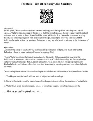 The Basic Tools Of Sociology And Sociology
Argument:
In this piece, Weber outlines the basic tools of sociology and distinguishes sociology as a social
science. Weber s main message in this piece is that that social sciences should be equivalent to natural
sciences, and in order to do so, laws should be made within the field. Secondly, he wanted to bring
history and sociology together with causal relationships, in doing so he would also analyze the
individual s social action. He mentions that action is only social when it is oriented to the behaviour of
others.
Quotations:
Action in the sense of a subjectively understandable orientation of behaviour exists only as the
behaviour of one or more individual human beings (pg. 284).
This is Weber s ninth mythological foundation. In this quote, Weber argues that studying the
individual, as a complex bio chemical reaction/collection of cells is interesting, but does not lead to
subjective understandings. Rather, action relates to how an actor attaches subjective meaning to
his/her behavior and it is social to the extent that its subjective meaning takes account of the behavior
of others.
Weber then goes on to describe the three important relations for the subjective interpretation of action
1. Thinking on simpler levels will not lead to subjective understandings.
2. Social collectivities must be treated as modes of organization resulting from actions of individuals.
3. Weber leads away from the organic school of sociology. Organic sociology focuses on the
... Get more on HelpWriting.net ...
 
