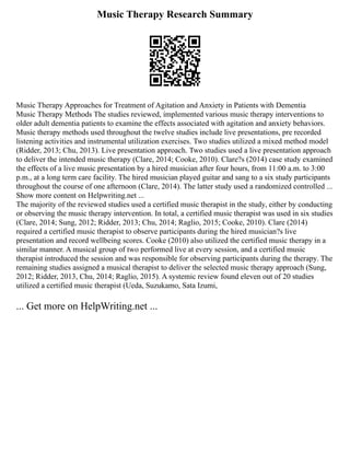 Music Therapy Research Summary
Music Therapy Approaches for Treatment of Agitation and Anxiety in Patients with Dementia
Music Therapy Methods The studies reviewed, implemented various music therapy interventions to
older adult dementia patients to examine the effects associated with agitation and anxiety behaviors.
Music therapy methods used throughout the twelve studies include live presentations, pre recorded
listening activities and instrumental utilization exercises. Two studies utilized a mixed method model
(Ridder, 2013; Chu, 2013). Live presentation approach. Two studies used a live presentation approach
to deliver the intended music therapy (Clare, 2014; Cooke, 2010). Clare?s (2014) case study examined
the effects of a live music presentation by a hired musician after four hours, from 11:00 a.m. to 3:00
p.m., at a long term care facility. The hired musician played guitar and sang to a six study participants
throughout the course of one afternoon (Clare, 2014). The latter study used a randomized controlled ...
Show more content on Helpwriting.net ...
The majority of the reviewed studies used a certified music therapist in the study, either by conducting
or observing the music therapy intervention. In total, a certified music therapist was used in six studies
(Clare, 2014; Sung, 2012; Ridder, 2013; Chu, 2014; Raglio, 2015; Cooke, 2010). Clare (2014)
required a certified music therapist to observe participants during the hired musician?s live
presentation and record wellbeing scores. Cooke (2010) also utilized the certified music therapy in a
similar manner. A musical group of two performed live at every session, and a certified music
therapist introduced the session and was responsible for observing participants during the therapy. The
remaining studies assigned a musical therapist to deliver the selected music therapy approach (Sung,
2012; Ridder, 2013, Chu, 2014; Raglio, 2015). A systemic review found eleven out of 20 studies
utilized a certified music therapist (Ueda, Suzukamo, Sata Izumi,
... Get more on HelpWriting.net ...
 