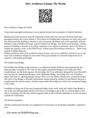 How Architects Change The World
How Architects Change the World
To provide meaningful architecture is not to parody history, but to articulate it. Daniel Libeskind
Mankind has built structures since the beginning of time and every structure which has been built
throughout history has a story behind it. The reasons for building these structures are many and varied.
The main reason for building a structure is out of necessity. Buildings such as the aqueducts of Rome,
Windsor Castle of Medieval Europe, and the Golden Gate Bridge, were built out of necessity. Another
reason for building a structure is an artistic expression or to express a sentiment, such as the Statue of
Liberty, the Gateway Arch, or the Eiffel Tower. A third reason for building a structure is ... Show more
content on Helpwriting.net ...
Without architects, none of us would be living in houses, none of us would have schools to go to, and
none of us would have bridges to cross water. One good example of a structure being built out of
necessity is the golden gate bridge.
The Golden Gate Bridge
The Golden Gate Bridge in San Francisco is a suspension bridge 4,200 feet long spanning the San
Francisco Bay. It opened in 1937 and was the longest suspension bridge in the world until 1964.
Joseph Strauss was the head engineer for the bridge, but it was ultimately designed by Leon Moisseiff,
who was also the championed designer of the Manhattan Bridge. The bridge cost over 35 million
dollars and from it s opening through January 2014, over two billion vehicles have crossed the bridge.
The color of the Bridge is officially international orange picked by architect Irving Morrow because it
complements the natural scenery, and this orange makes this bridge one of the most recognized bridge
in the world.
In addition to being one of the most recognized bridge in the world, today the Golden Gate Bridge is
one of the most photographed and the most driven over bridge in the world. It s lasting impact is not
only it s usefulness but also the aesthetic appeal it adds to the California landscape as well as an object
of pride for Californians.
The Roman Aqueducts
Another architectural feat that was completed out of necessity was the Roman Aqueducts. Aqueducts
are a
... Get more on HelpWriting.net ...
 
