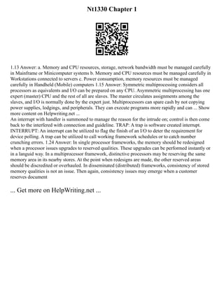 Nt1330 Chapter 1
1.13 Answer: a. Memory and CPU resources, storage, network bandwidth must be managed carefully
in Mainframe or Minicomputer systems b. Memory and CPU resources must be managed carefully in
Workstations connected to servers c. Power consumption, memory resources must be managed
carefully in Handheld (Mobile) computers 1.15 Answer: Symmetric multiprocessing considers all
processors as equivalents and I/O can be prepared on any CPU. Asymmetric multiprocessing has one
expert (master) CPU and the rest of all are slaves. The master circulates assignments among the
slaves, and I/O is normally done by the expert just. Multiprocessors can spare cash by not copying
power supplies, lodgings, and peripherals. They can execute programs more rapidly and can ... Show
more content on Helpwriting.net ...
An interrupt with handler is summoned to manage the reason for the intrude on; control is then come
back to the interfered with connection and guideline. TRAP: A trap is software created interrupt.
INTERRUPT: An interrupt can be utilized to flag the finish of an I/O to deter the requirement for
device polling. A trap can be utilized to call working framework schedules or to catch number
crunching errors. 1.24 Answer: In single processor frameworks, the memory should be redesigned
when a processor issues upgrades to reserved qualities. These upgrades can be performed instantly or
in a languid way. In a multiprocessor framework, distinctive processors may be reserving the same
memory area in its nearby stores. At the point when redesigns are made, the other reserved areas
should be discredited or overhauled. In disseminated (distributed) frameworks, consistency of stored
memory qualities is not an issue. Then again, consistency issues may emerge when a customer
reserves document
... Get more on HelpWriting.net ...
 