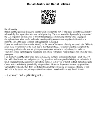 Racial Identity and Racial Isolation
Racial Identity
Racial identity (passing) alludes to an individual considered a part of one racial assembly additionally
acknowledged as a part of an alternate racial gathering. The term was utilized particularly as a part of
the U.S. to portray an individual of blended race legacy acclimatizing into the white larger part
throughout times when lawful and social meetings of hypo descent arranged the individual as a
minority, subject to racial isolation and segregation (Smedley).
People are made to feel their racial identify on the basis of their cast, ethnicity, race and color. White is
given more preference over the black due to their lighter shade. The author uses the example of the
swimming pool where he was not given permission to swim and was only allowed to swim on
Thursdays with a tight shopping bag around him. These restrictions were laid upon him when he was a
youngster.
I am 100% Polish (My father s last name is Wala, my mother s last name is Gobka), I am 5 11 , 210
lbs., with dirty blonde hair and green eyes. My guardians and more youthful sibling are each of the 5
tall. I emerge at family reunions in light of my stature. I took a year of Polish in High School and got a
C (and was expeditiously grounded by my guardians). However despite the fact that my guardians
were glad to be Polish, they don t needed anything yet the best for me growing up, ethnicity or not.
As I said in the recent past, throughout family reunions, I stood out like a sore thumb, for the
... Get more on HelpWriting.net ...
 