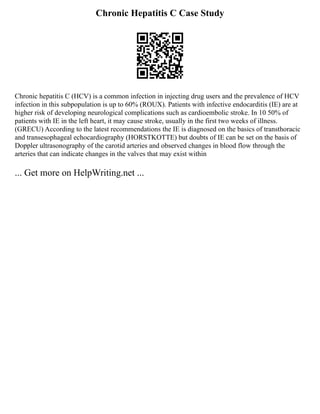 Chronic Hepatitis C Case Study
Chronic hepatitis C (HCV) is a common infection in injecting drug users and the prevalence of HCV
infection in this subpopulation is up to 60% (ROUX). Patients with infective endocarditis (IE) are at
higher risk of developing neurological complications such as cardioembolic stroke. In 10 50% of
patients with IE in the left heart, it may cause stroke, usually in the first two weeks of illness.
(GRECU) According to the latest recommendations the IE is diagnosed on the basics of transthoracic
and transesophageal echocardiography (HORSTKOTTE) but doubts of IE can be set on the basis of
Doppler ultrasonography of the carotid arteries and observed changes in blood flow through the
arteries that can indicate changes in the valves that may exist within
... Get more on HelpWriting.net ...
 