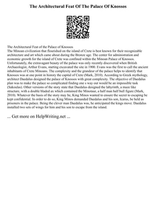 The Architectural Feat Of The Palace Of Knossos
The Architectural Feat of the Palace of Knossos
The Minoan civilization that flourished on the island of Crete is best known for their recognizable
architecture and art which came about during the Bronze age. The center for administration and
economic growth for the island of Crete was confined within the Minoan Palace of Knossos.
Unfortunately, the extravagant beauty of the palace was only recently discovered when British
Archaeologist, Arthur Evans, starting excavated the site in 1900. Evans was the first to call the ancient
inhabitants of Crete Minoans. The complexity and the grandeur of the palace helps to identify that
Knossos was at one point in history the capital of Crete (Mark, 2010). According to Greek mythology,
architect Daedalus designed the palace of Knossos with great complexity. The objective of Daedalus
plan was to make the palace so complicated finding one s way out would be an impossible task
(Sakoulas). Other versions of the story state that Daedalus designed the labyrinth, a maze like
structure, with a double bladed ax which contained the Minotaur, a half man half bull figure (Mark,
2010). Whatever the basis of the story may be, King Minos wanted to ensure the secret to escaping be
kept confidential. In order to do so, King Minos demanded Daedalus and his son, Icarus, be held as
prisoners in the palace. Being the clever man Daedalus was, he anticipated the kings move. Daedalus
installed two sets of wings for him and his son to escape from the island.
... Get more on HelpWriting.net ...
 
