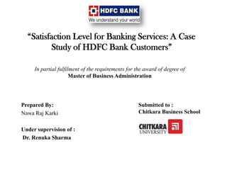 “Satisfaction Level for Banking Services: A Case
Study of HDFC Bank Customers”
Prepared By:
Nawa Raj Karki
Under supervision of :
Dr. Renuka Sharma
In partial fulfilment of the requirements for the award of degree of
Master of Business Administration
Submitted to :
Chitkara Business School
 