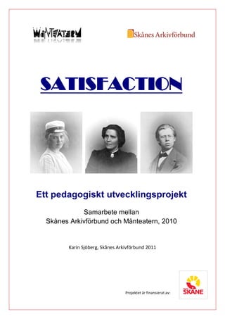 SATISFACTION




Ett pedagogiskt utvecklingsprojekt
             Samarbete mellan
  Skånes Arkivförbund och Månteatern, 2010


        Karin Sjöberg, Skånes Arkivförbund 2011




                                 Projektet är finansierat av:
 