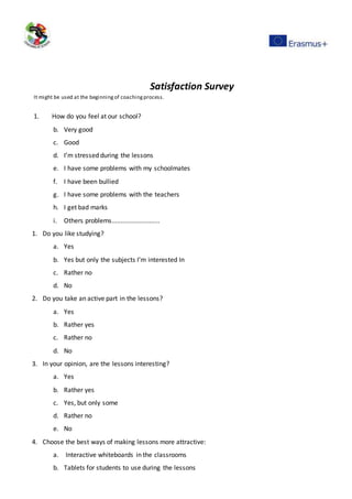 Satisfaction Survey
It might be used at the beginningof coachingprocess.
1. How do you feel at our school?
b. Very good
c. Good
d. I’m stressed during the lessons
e. I have some problems with my schoolmates
f. I have been bullied
g. I have some problems with the teachers
h. I get bad marks
i. Others problems...........................
1. Do you like studying?
a. Yes
b. Yes but only the subjects I’m interested In
c. Rather no
d. No
2. Do you take an active part in the lessons?
a. Yes
b. Rather yes
c. Rather no
d. No
3. In your opinion, are the lessons interesting?
a. Yes
b. Rather yes
c. Yes, but only some
d. Rather no
e. No
4. Choose the best ways of making lessons more attractive:
a. Interactive whiteboards in the classrooms
b. Tablets for students to use during the lessons
 