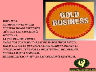 MORAJELA: ES IMPORTANTE HACER  NUESTRO MEJOR ESFUERZO, AÚN CON LAS TAREAS MÁS  SENCILLAS,  YA QUE DE OTRA FORMA  NADIE NOS CONFIARÁ TAREAS DE MAYOR IMPORTANCIA.  TODAS LAS VECES QUE EMPLEAMOS CORRECTAMENTE LA  INFORMACIÓN, TENEMOS LA OPORTUNIDAD DE IMPRIMIR  NUESTRA MARCA PERSONAL. SE DEBE DESTACAR AÚN EN LAS COSAS MÁS SENCILLAS. 