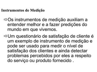 ðOs instrumentos de medição auxiliam a
entender melhor e a fazer predições do
mundo em que vivemos.
ðUm questionário de satisfação de cliente é
um exemplo de instrumento de medição e
pode ser usado para medir o nível de
satisfação dos clientes e ainda detectar
problemas percebidos por eles a respeito
do serviço ou produto fornecido .
Instrumentos de MediInstrumentos de Mediççãoão
 