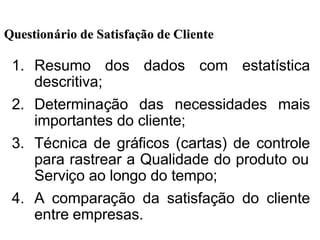 1. Resumo dos dados com estatística
descritiva;
2. Determinação das necessidades mais
importantes do cliente;
3. Técnica de gráficos (cartas) de controle
para rastrear a Qualidade do produto ou
Serviço ao longo do tempo;
4. A comparação da satisfação do cliente
entre empresas.
QuestionQuestionáário de Satisfario de Satisfaçção de Clienteão de Cliente
 