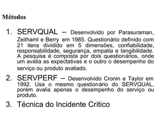 1. SERVQUAL – Desenvolvido por Parasuraman,
Zeithaml e Berry em 1985. Questionário definido com
21 itens dividido em 5 dimensões, confiabilidade,
responsabilidade, segurança, empatia e tangibilidade.
A pesquisa é composta por dois questionários, onde
um avalia as expectativas e o outro o desempenho do
serviço ou produto avaliado.
2. SERVPERF – Desenvolvido Cronin e Taylor em
1992. Usa o mesmo questionário do SERVQUAL,
porém avalia apenas o desempenho do serviço ou
produto.
3. Técnica do Incidente Crítico
MMéétodostodos
 