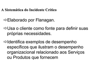 ðElaborado por Flanagan.
ðUsa o cliente como fonte para definir suas
próprias necessidades.
ðIdentifica exemplos de desempenho
específicos que ilustram o desempenho
organizacional relacionado aos Serviços
ou Produtos que fornecem
A SistemA Sistemáática do Incidente Crtica do Incidente Crííticotico
 