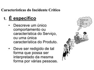1. É específico
• Descreve um único
comportamento ou
característica do Serviço,
ou uma única
característica do Produto.
• Deve ser redigido de tal
forma que possa ser
interpretado da mesma
forma por várias pessoas.
Esperei um
longo
tempo na
fila
CaracterCaracteríísticas do Incidente Crsticas do Incidente Crííticotico
 