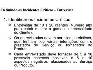 Definindo os Incidentes CrDefinindo os Incidentes Crííticosticos -- EntrevistaEntrevista
1. Identificar os Incidentes Críticos
ð Entrevistar de 10 a 20 clientes (Número alto
para cobrir melhor a gama de necessidade
do cliente).
ð Os entrevistados devem ser clientes efetivos,
que tenham tido várias interações com o
prestador do Serviço ou fornecedor do
Produto.
ð Cada entrevistado deve fornecer de 5 a 10
possíveis aspectos positivos e 5 a 10
aspectos negativos relacionados ao Serviço
ou Produto.
 