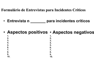 • Entrevista n _______ para incidentes críticos
• Aspectos positivos
1.
2.
3.
4.
5.
6.
7.
8.
9.
10.
• Aspectos negativos
1.
2.
3.
4.
5.
6.
7.
8.
9.
10.
FormulFormuláário de Entrevistas para Incidentes Crrio de Entrevistas para Incidentes Crííticosticos
 