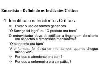 EntrevistaEntrevista -- Definindo os Incidentes CrDefinindo os Incidentes Crííticosticos
1. Identificar os Incidentes Críticos
ð Evitar o uso de termos genéricos
“O Serviço foi legal” ou “O produto era bom”
O entrevistador deve decodificar a linguagem do cliente
em aspectos e dimensões mensuráveis.
“O atendente era bom”
“A enfermeira foi rápida em me atender, quando chegou
minha vez”.
ð Por que o atendente era bom?
ð Por que a enfermeira era simpática?
 