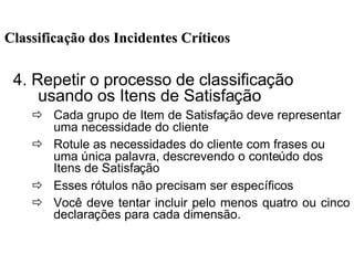 4. Repetir o processo de classificação
usando os Itens de Satisfação
ð Cada grupo de Item de Satisfação deve representar
uma necessidade do cliente
ð Rotule as necessidades do cliente com frases ou
uma única palavra, descrevendo o conteúdo dos
Itens de Satisfação
ð Esses rótulos não precisam ser específicos
ð Você deve tentar incluir pelo menos quatro ou cinco
declarações para cada dimensão.
ClassificaClassificaçção dos Incidentes Crão dos Incidentes Crííticosticos
 
