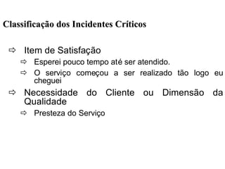 ClassificaClassificaçção dos Incidentes Crão dos Incidentes Crííticosticos
ð Item de Satisfação
ð Esperei pouco tempo até ser atendido.
ð O serviço começou a ser realizado tão logo eu
cheguei
ð Necessidade do Cliente ou Dimensão da
Qualidade
ð Presteza do Serviço
 