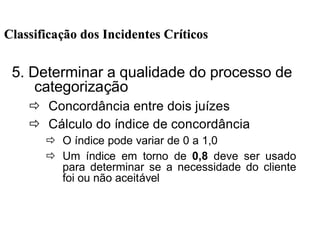 5. Determinar a qualidade do processo de
categorização
ð Concordância entre dois juízes
ð Cálculo do índice de concordância
ð O índice pode variar de 0 a 1,0
ð Um índice em torno de 0,8 deve ser usado
para determinar se a necessidade do cliente
foi ou não aceitável
ClassificaClassificaçção dos Incidentes Crão dos Incidentes Crííticosticos
 