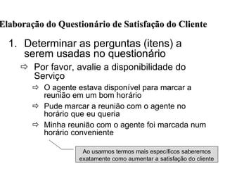 1. Determinar as perguntas (itens) a
serem usadas no questionário
ð Por favor, avalie a disponibilidade do
Serviço
ð O agente estava disponível para marcar a
reunião em um bom horário
ð Pude marcar a reunião com o agente no
horário que eu queria
ð Minha reunião com o agente foi marcada num
horário conveniente
ElaboraElaboraçção do Questionão do Questionáário de Satisfario de Satisfaçção do Clienteão do Cliente
Ao usarmos termos mais específicos saberemos
exatamente como aumentar a satisfação do cliente
 