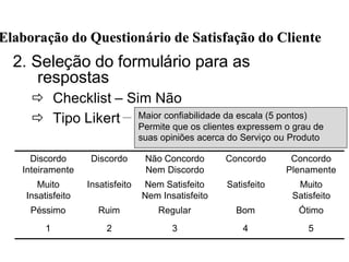 2. Seleção do formulário para as
respostas
ð Checklist – Sim Não
ð Tipo Likert
ElaboraElaboraçção do Questionão do Questionáário de Satisfario de Satisfaçção do Clienteão do Cliente
ÓtimoBomRegularRuimPéssimo
Muito
Satisfeito
SatisfeitoNem Satisfeito
Nem Insatisfeito
InsatisfeitoMuito
Insatisfeito
54321
Concordo
Plenamente
ConcordoNão Concordo
Nem Discordo
DiscordoDiscordo
Inteiramente
Maior confiabilidade da escala (5 pontos)
Permite que os clientes expressem o grau de
suas opiniões acerca do Serviço ou Produto
 