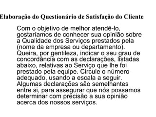 Com o objetivo de melhor atendê-lo,
gostaríamos de conhecer sua opinião sobre
a Qualidade dos Serviços prestados pela
(nome da empresa ou departamento).
Queira, por gentileza, indicar o seu grau de
concordância com as declarações, listadas
abaixo, relativas ao Serviço que lhe foi
prestado pela equipe. Circule o número
adequado, usando a escala a seguir.
Algumas declarações são semelhantes
entre si, para assegurar que nós possamos
determinar com precisão a sua opinião
acerca dos nossos serviços.
ElaboraElaboraçção do Questionão do Questionáário de Satisfario de Satisfaçção do Clienteão do Cliente
 