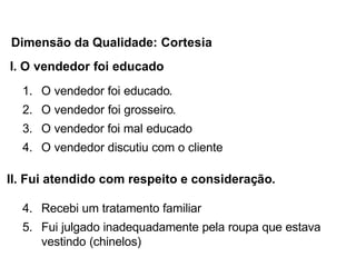 I. O vendedor foi educado
1. O vendedor foi educado.
2. O vendedor foi grosseiro.
3. O vendedor foi mal educado
4. O vendedor discutiu com o cliente
II. Fui atendido com respeito e consideração.
4. Recebi um tratamento familiar
5. Fui julgado inadequadamente pela roupa que estava
vestindo (chinelos)
Dimensão da Qualidade: Cortesia
 