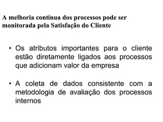 • Os atributos importantes para o cliente
estão diretamente ligados aos processos
que adicionam valor da empresa
• A coleta de dados consistente com a
metodologia de avaliação dos processos
internos
A melhoria contA melhoria contíínua dos processos pode sernua dos processos pode ser
monitorada pela Satisfamonitorada pela Satisfaçção do Clienteão do Cliente
 