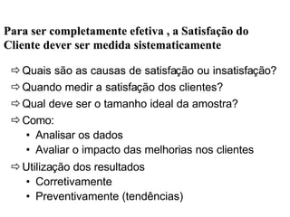 ðQuais são as causas de satisfação ou insatisfação?
ðQuando medir a satisfação dos clientes?
ðQual deve ser o tamanho ideal da amostra?
ðComo:
• Analisar os dados
• Avaliar o impacto das melhorias nos clientes
ðUtilização dos resultados
• Corretivamente
• Preventivamente (tendências)
Para ser completamente efetiva , a SatisfaPara ser completamente efetiva , a Satisfaçção doão do
Cliente dever ser medida sistematicamenteCliente dever ser medida sistematicamente
 
