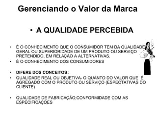 • A QUALIDADE PERCEBIDA
• É O CONHECIMENTO QUE O CONSUMIDOR TEM DA QUALIDADE
GERAL OU SUPERIORIDADE DE UM PRODUTO OU SERVIÇO
PRETENDIDO, EM RELAÇÃO A ALTERNATIVAS.
• É O CONHECIMENTO DOS CONSUMIDORES
• DIFERE DOS CONCEITOS:
• QUALIDADE REAL OU OBJETIVA- O QUANTO DO VALOR QUE É
AGREGADO COM O PRODUTO OU SERVIÇO (ESPECTATIVAS DO
CLIENTE)
• QUALIDADE DE FABRICAÇÃO;CONFORMIDADE COM AS
ESPECIFICAÇOES
Gerenciando o Valor da Marca
 