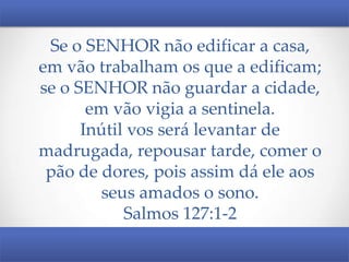 Se o SENHOR não edificar a casa,
em vão trabalham os que a edificam;
se o SENHOR não guardar a cidade,
em vão vigia a sentinela.
Inútil vos será levantar de
madrugada, repousar tarde, comer o
pão de dores, pois assim dá ele aos
seus amados o sono.
Salmos 127:1-2

 