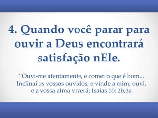 4. Quando você parar para
ouvir a Deus encontrará
satisfação nEle.
“Ouvi-me atentamente, e comei o que é bom...
Inclinai os vossos ouvidos, e vinde a mim; ouvi,
e a vossa alma viverá; Isaías 55: 2b,3a

 