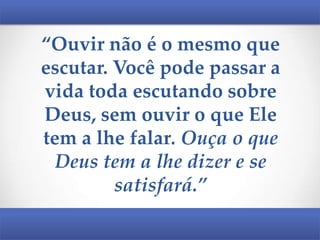 “Ouvir não é o mesmo que
escutar. Você pode passar a
vida toda escutando sobre
Deus, sem ouvir o que Ele
tem a lhe falar. Ouça o que
Deus tem a lhe dizer e se
satisfará.”

 