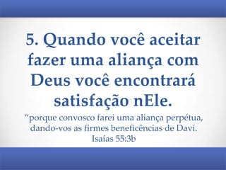 5. Quando você aceitar
fazer uma aliança com
Deus você encontrará
satisfação nEle.
“porque convosco farei uma aliança perpétua,
dando-vos as firmes beneficências de Davi.
Isaías 55:3b

 