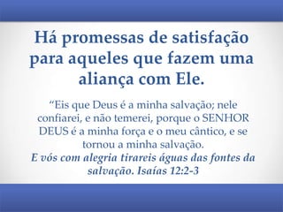 Há promessas de satisfação
para aqueles que fazem uma
aliança com Ele.
“Eis que Deus é a minha salvação; nele
confiarei, e não temerei, porque o SENHOR
DEUS é a minha força e o meu cântico, e se
tornou a minha salvação.
E vós com alegria tirareis águas das fontes da
salvação. Isaías 12:2-3

 