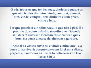 O vós, todos os que tendes sede, vinde às águas, e os
que não tendes dinheiro, vinde, comprai, e comei;
sim, vinde, comprai, sem dinheiro e sem preço,
vinho e leite.
Por que gastais o dinheiro naquilo que não é pão? E o
produto do vosso trabalho naquilo que não pode
satisfazer? Ouvi-me atentamente, e comei o que é
bom, e a vossa alma se deleite com a gordura.

Inclinai os vossos ouvidos, e vinde a mim; ouvi, e a
vossa alma viverá; porque convosco farei uma aliança
perpétua, dando-vos as firmes beneficências de Davi.
Isaías 55:1-3

 
