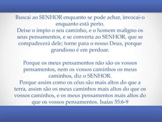Buscai ao SENHOR enquanto se pode achar, invocai-o
enquanto está perto.
Deixe o ímpio o seu caminho, e o homem maligno os
seus pensamentos, e se converta ao SENHOR, que se
compadecerá dele; torne para o nosso Deus, porque
grandioso é em perdoar.
Porque os meus pensamentos não são os vossos
pensamentos, nem os vossos caminhos os meus
caminhos, diz o SENHOR.
Porque assim como os céus são mais altos do que a
terra, assim são os meus caminhos mais altos do que os
vossos caminhos, e os meus pensamentos mais altos do
que os vossos pensamentos. Isaías 55:6-9

 