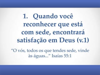 1. Quando você
reconhecer que está
com sede, encontrará
satisfação em Deus (v.1)
“O vós, todos os que tendes sede, vinde
às águas...” Isaías 55:1

 
