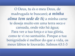 O Deus, tu és o meu Deus, de
madrugada te buscarei; a minha
alma tem sede de ti; a minha carne
te deseja muito em uma terra seca e
cansada, onde não há água;
Para ver a tua força e a tua glória,
como te vi no santuário. Porque a tua
benignidade é melhor do que a vida, os
meus lábios te louvarão. Salmos 63:1-3

 
