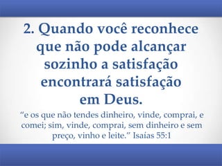 2. Quando você reconhece
que não pode alcançar
sozinho a satisfação
encontrará satisfação
em Deus.
“e os que não tendes dinheiro, vinde, comprai, e
comei; sim, vinde, comprai, sem dinheiro e sem
preço, vinho e leite.” Isaías 55:1

 