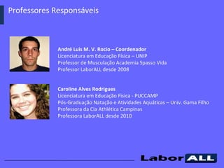 Professores Responsáveis  André Luis M. V. Rocio – Coordenador  Licenciatura em Educação Física – UNIP Professor de Musculação Academia Spasso Vida Professor LaborALL desde 2008 Caroline Alves Rodrigues  Licenciatura em Educação Fìsica - PUCCAMP Pós-Graduação Natação e Atividades Aquáticas – Univ. Gama Filho Professora da Cia Athlética Campinas Professora LaborALL desde 2010 