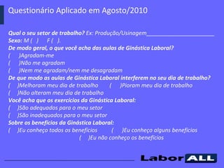 Questionário Aplicado em Agosto/2010  Qual o seu setor de trabalho?  Ex: Produção/Usinagem______________________ Sexo:  M (  )  F (  ). De modo geral, o que você acha das aulas de Ginástica Laboral? (  )Agradam-me (  )Não me agradam (  )Nem me agradam/nem me desagradam De que modo as aulas de Ginástica Laboral interferem no seu dia de trabalho? (  )Melhoram meu dia de trabalho  (  )Pioram meu dia de trabalho  (  )Não alteram meu dia de trabalho Você acha que os exercícios da Ginástica Laboral: (  )São adequados para o meu setor (  )São inadequados para o meu setor Sobre os benefícios da Ginástica Laboral: (  )Eu conheço todos os benefícios  (  )Eu conheço alguns benefícios  (  )Eu não conheço os benefícios 