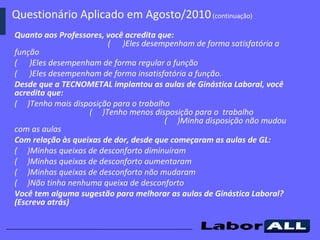 Quanto aos Professores, você acredita que:  (  )Eles desempenham de forma satisfatória a função  (  )Eles desempenham de forma regular a função (  )Eles desempenham de forma insatisfatória a função. Desde que a TECNOMETAL implantou as aulas de Ginástica Laboral, você acredita que: (  )Tenho mais disposição para o trabalho  (  )Tenho menos disposição para o  trabalho  (  )Minha disposição não mudou com as aulas Com relação às queixas de dor, desde que começaram as aulas de GL: (  )Minhas queixas de desconforto diminuíram (  )Minhas queixas de desconforto aumentaram (  )Minhas queixas de desconforto não mudaram (  )Não tinha nenhuma queixa de desconforto Você tem alguma sugestão para melhorar as aulas de Ginástica Laboral? (Escreva atrás) Questionário Aplicado em Agosto/2010  (continuação)   