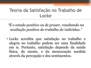 Teoria da Satisfação no Trabalho de
Locke
“É o estado positivo ou de prazer, resultando na
avaliação positiva do trabalho do indivíduo.”
 Locke acredita que satisfação no trabalho e
alegria no trabalho podem ser uma finalidade
em si. Portanto, satisfação depende da saúde
física, da mente, e da mensuração medida
através da percepção e dos sentimentos.
 
