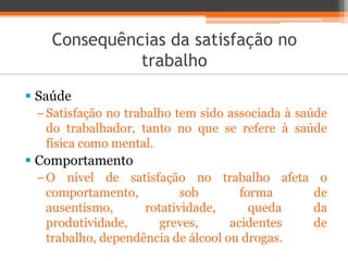 Consequências da satisfação no
trabalho
 Saúde
−Satisfação no trabalho tem sido associada à saúde
do trabalhador, tanto no que se refere à saúde
física como mental.
 Comportamento
−O nível de satisfação no trabalho afeta o
comportamento, sob forma de
ausentismo, rotatividade, queda da
produtividade, greves, acidentes de
trabalho, dependência de álcool ou drogas.
 