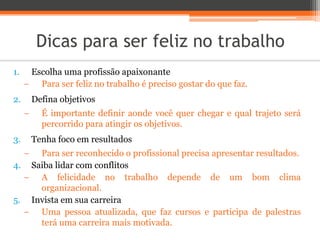 Dicas para ser feliz no trabalho
1. Escolha uma profissão apaixonante
− Para ser feliz no trabalho é preciso gostar do que faz.
2. Defina objetivos
− É importante definir aonde você quer chegar e qual trajeto será
percorrido para atingir os objetivos.
3. Tenha foco em resultados
− Para ser reconhecido o profissional precisa apresentar resultados.
4. Saiba lidar com conflitos
− A felicidade no trabalho depende de um bom clima
organizacional.
5. Invista em sua carreira
− Uma pessoa atualizada, que faz cursos e participa de palestras
terá uma carreira mais motivada.
 